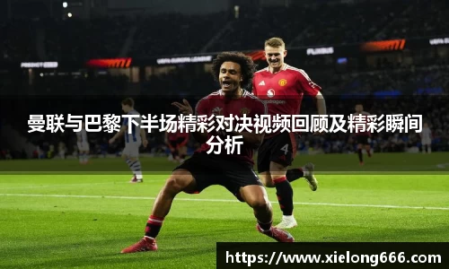 曼联与巴黎下半场精彩对决视频回顾及精彩瞬间分析